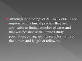  Although the findings of ACOSOG Z0011 are
impressive, in clinical practice they are
applicable to limited number of cases and
that was because of the limited study
population, old age group, receptor status of
the tumor, and length of follow up.
 