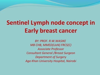 Sentinel Lymph node concept in 
Early breast cancer 
BY: PROF. R.W.WASIKE 
MB CHB, MMED(UoN) FRCS(C) 
Associate Professor 
Consultant General /Breast Surgeon 
Department of Surgery 
Aga Khan University Hospital, Nairobi 
 
