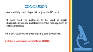 CONCLUSION
• Not a widely used diagnostic adjunct in N0 neck
• It does hold the potential to be used as single
diagnostic modality in determining the management of
early N0 lesions
• It is an accurate and oncologically safe procedure.
C. Schilling et al. / European Journal of Cancer 51 (2015)
 