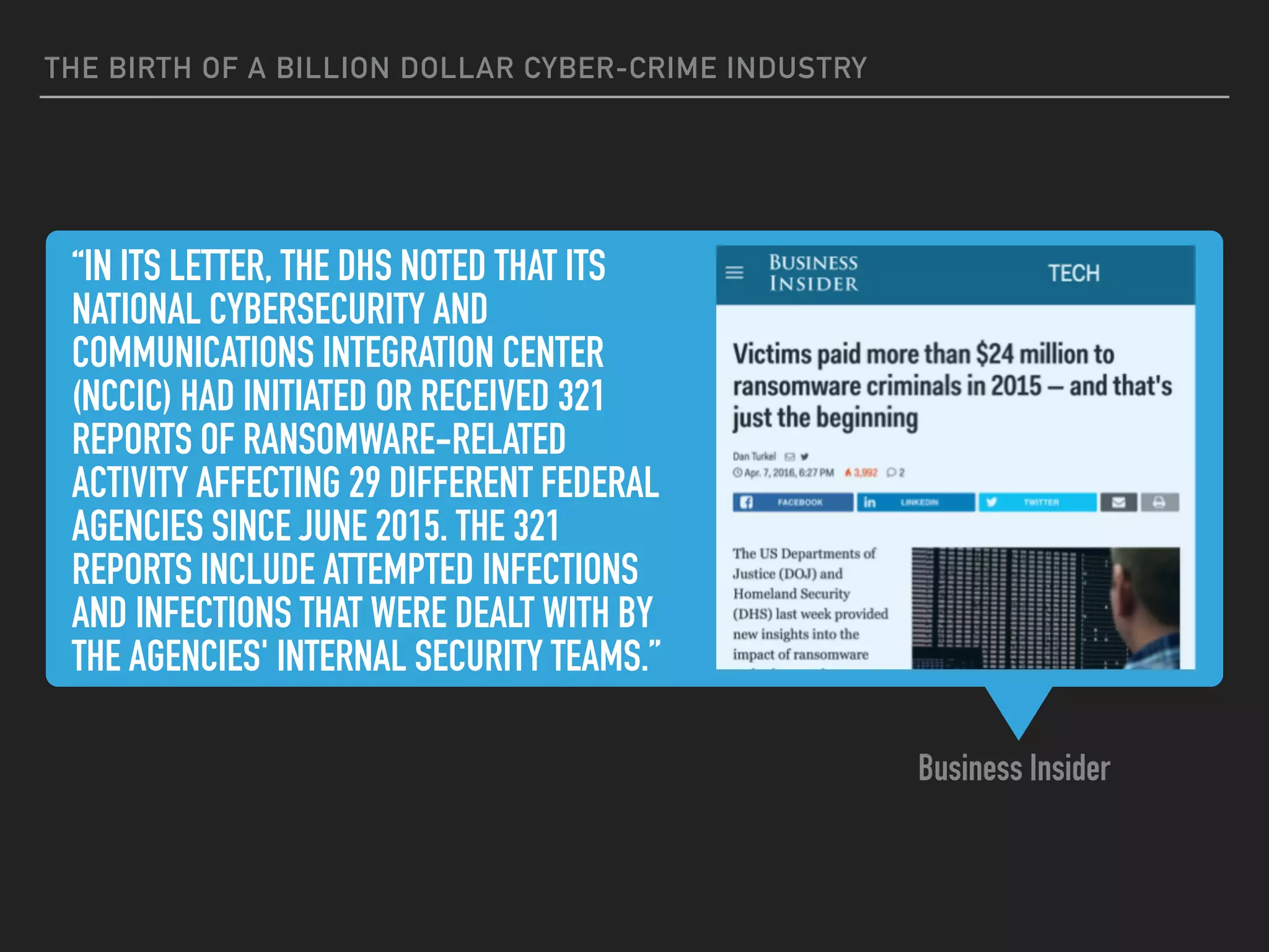 “IN ITS LETTER, THE DHS NOTED THAT ITS
NATIONAL CYBERSECURITY AND
COMMUNICATIONS INTEGRATION CENTER
(NCCIC) HAD INITIATED OR RECEIVED 321
REPORTS OF RANSOMWARE-RELATED
ACTIVITY AFFECTING 29 DIFFERENT FEDERAL
AGENCIES SINCE JUNE 2015. THE 321
REPORTS INCLUDE ATTEMPTED INFECTIONS
AND INFECTIONS THAT WERE DEALT WITH BY
THE AGENCIES' INTERNAL SECURITY TEAMS.”
Business Insider
THE BIRTH OF A BILLION DOLLAR CYBER-CRIME INDUSTRY
 