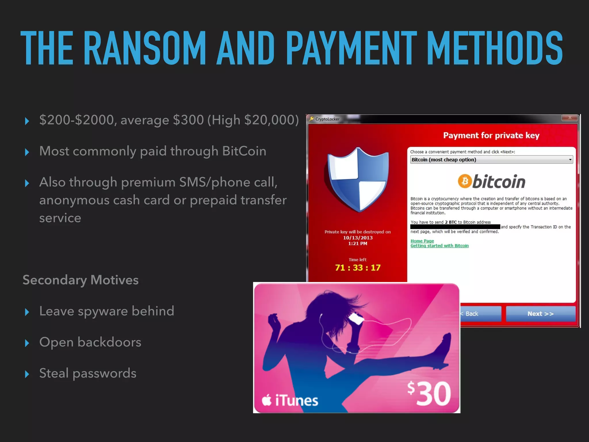 THE RANSOM AND PAYMENT METHODS
▸ $200-$2000, average $300 (High $20,000)
▸ Most commonly paid through BitCoin
▸ Also through premium SMS/phone call,
anonymous cash card or prepaid transfer
service
Secondary Motives
▸ Leave spyware behind
▸ Open backdoors
▸ Steal passwords
 