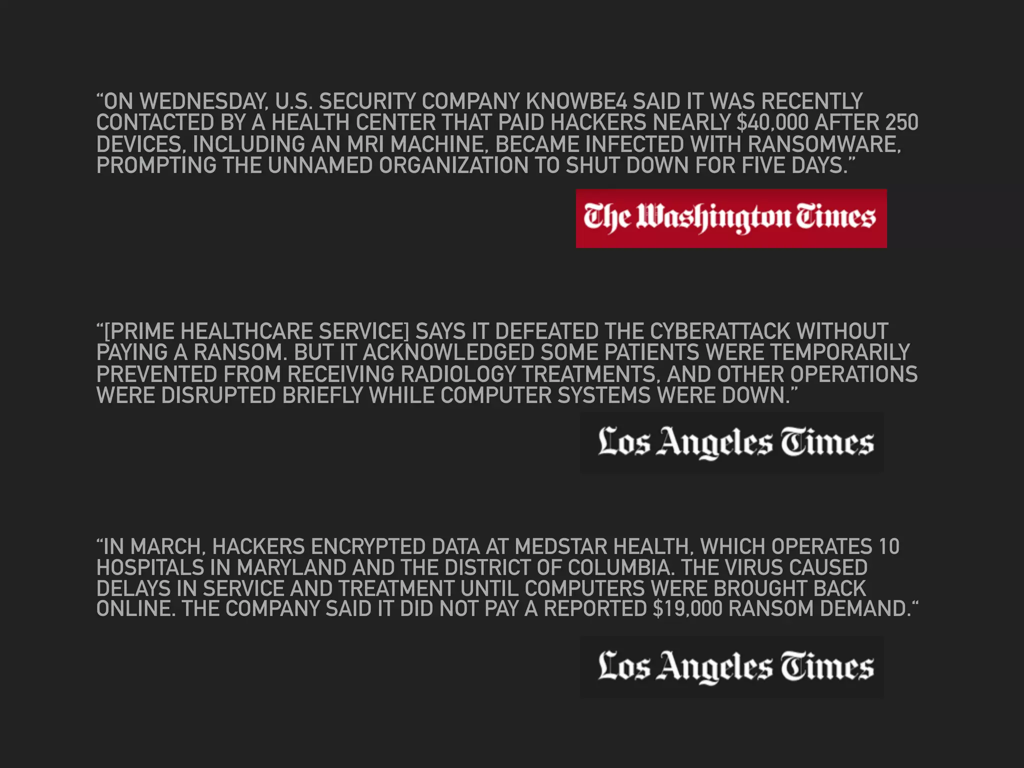 “ON WEDNESDAY, U.S. SECURITY COMPANY KNOWBE4 SAID IT WAS RECENTLY
CONTACTED BY A HEALTH CENTER THAT PAID HACKERS NEARLY $40,000 AFTER 250
DEVICES, INCLUDING AN MRI MACHINE, BECAME INFECTED WITH RANSOMWARE,
PROMPTING THE UNNAMED ORGANIZATION TO SHUT DOWN FOR FIVE DAYS.”
“[PRIME HEALTHCARE SERVICE] SAYS IT DEFEATED THE CYBERATTACK WITHOUT
PAYING A RANSOM. BUT IT ACKNOWLEDGED SOME PATIENTS WERE TEMPORARILY
PREVENTED FROM RECEIVING RADIOLOGY TREATMENTS, AND OTHER OPERATIONS
WERE DISRUPTED BRIEFLY WHILE COMPUTER SYSTEMS WERE DOWN.”
“IN MARCH, HACKERS ENCRYPTED DATA AT MEDSTAR HEALTH, WHICH OPERATES 10
HOSPITALS IN MARYLAND AND THE DISTRICT OF COLUMBIA. THE VIRUS CAUSED
DELAYS IN SERVICE AND TREATMENT UNTIL COMPUTERS WERE BROUGHT BACK
ONLINE. THE COMPANY SAID IT DID NOT PAY A REPORTED $19,000 RANSOM DEMAND.“
 