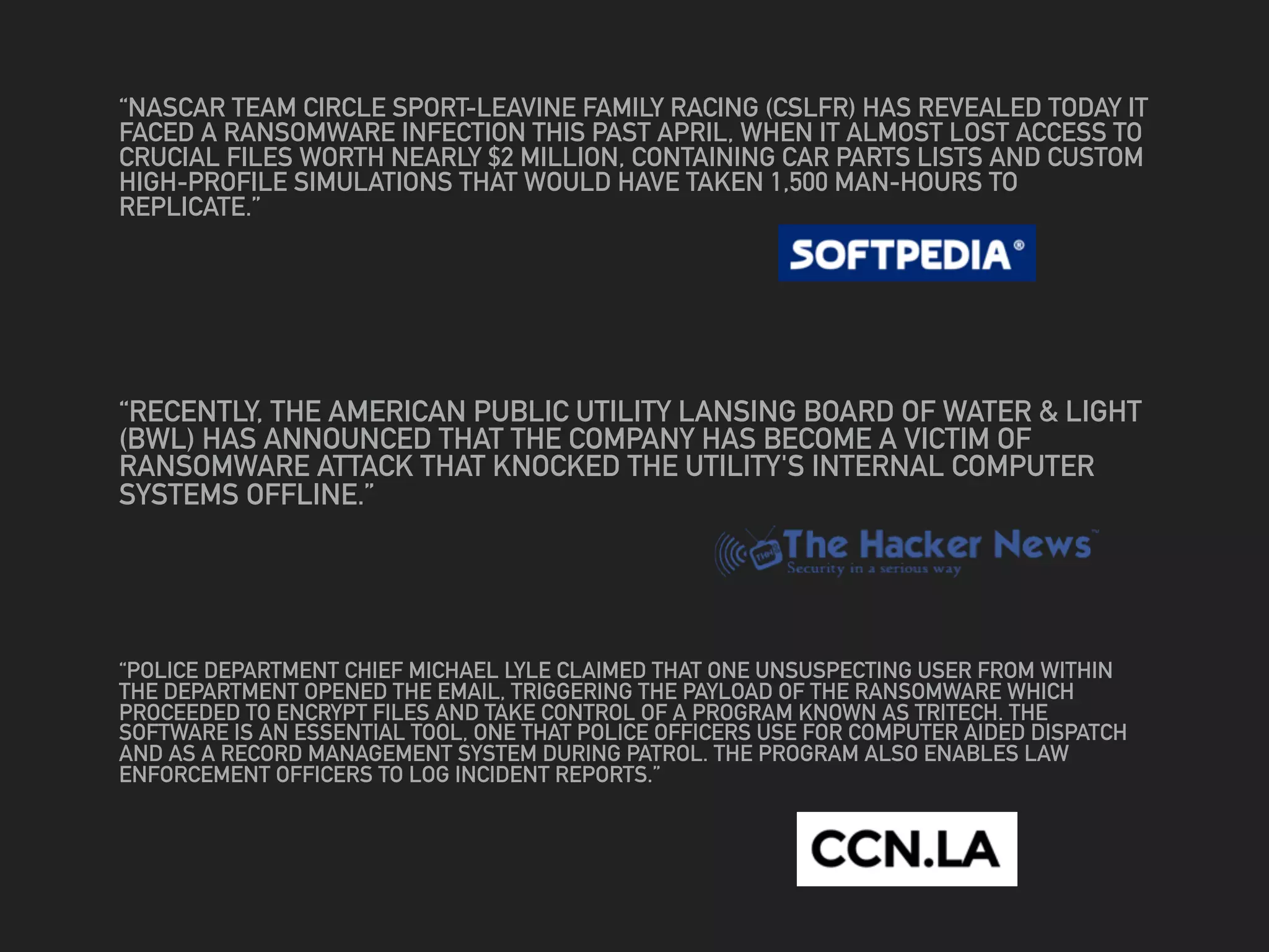 “NASCAR TEAM CIRCLE SPORT-LEAVINE FAMILY RACING (CSLFR) HAS REVEALED TODAY IT
FACED A RANSOMWARE INFECTION THIS PAST APRIL, WHEN IT ALMOST LOST ACCESS TO
CRUCIAL FILES WORTH NEARLY $2 MILLION, CONTAINING CAR PARTS LISTS AND CUSTOM
HIGH-PROFILE SIMULATIONS THAT WOULD HAVE TAKEN 1,500 MAN-HOURS TO
REPLICATE.”
“RECENTLY, THE AMERICAN PUBLIC UTILITY LANSING BOARD OF WATER & LIGHT
(BWL) HAS ANNOUNCED THAT THE COMPANY HAS BECOME A VICTIM OF
RANSOMWARE ATTACK THAT KNOCKED THE UTILITY'S INTERNAL COMPUTER
SYSTEMS OFFLINE.”
“POLICE DEPARTMENT CHIEF MICHAEL LYLE CLAIMED THAT ONE UNSUSPECTING USER FROM WITHIN
THE DEPARTMENT OPENED THE EMAIL, TRIGGERING THE PAYLOAD OF THE RANSOMWARE WHICH
PROCEEDED TO ENCRYPT FILES AND TAKE CONTROL OF A PROGRAM KNOWN AS TRITECH. THE
SOFTWARE IS AN ESSENTIAL TOOL, ONE THAT POLICE OFFICERS USE FOR COMPUTER AIDED DISPATCH
AND AS A RECORD MANAGEMENT SYSTEM DURING PATROL. THE PROGRAM ALSO ENABLES LAW
ENFORCEMENT OFFICERS TO LOG INCIDENT REPORTS.”
 