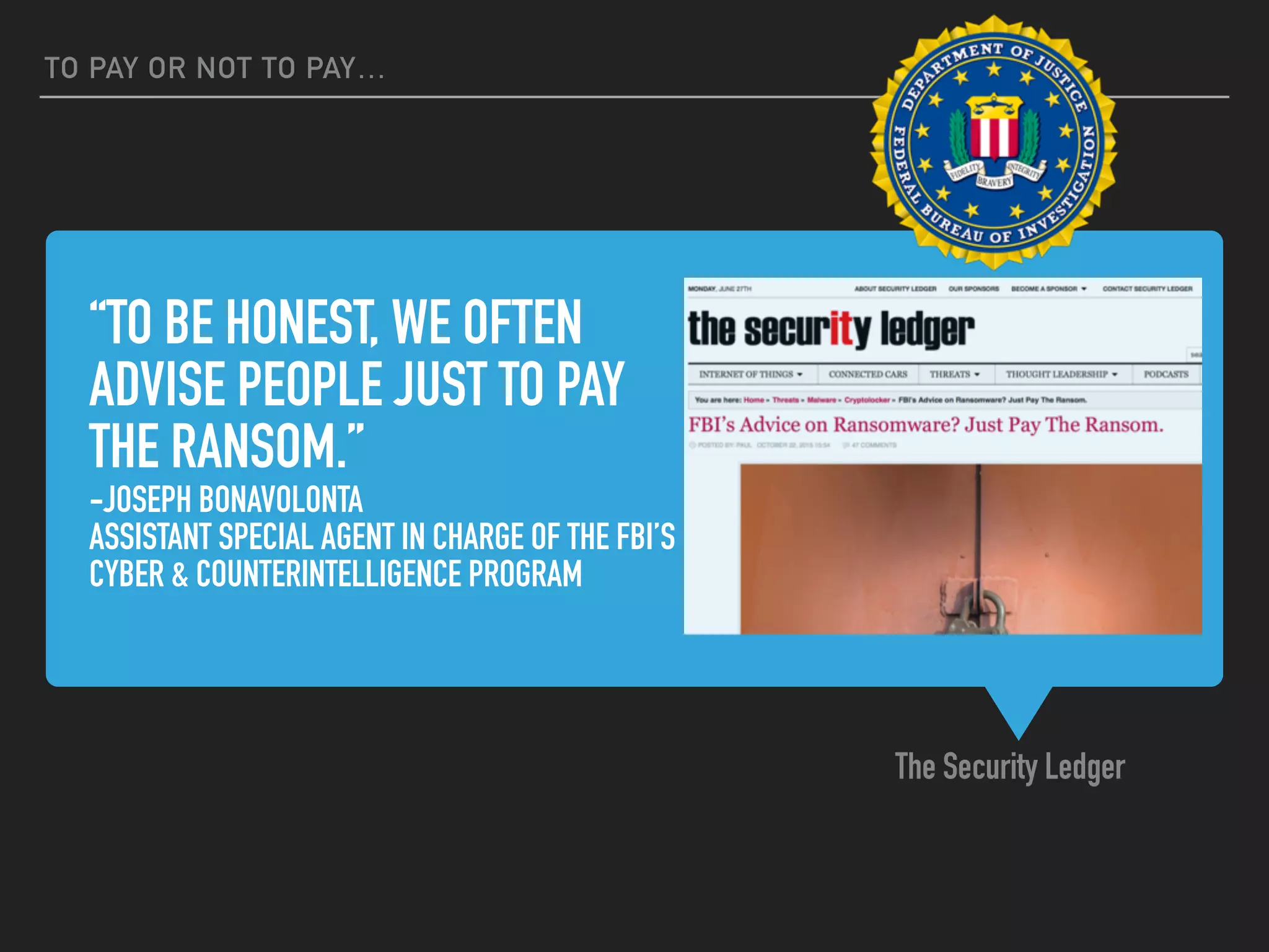 “TO BE HONEST, WE OFTEN
ADVISE PEOPLE JUST TO PAY
THE RANSOM.”
-JOSEPH BONAVOLONTA
ASSISTANT SPECIAL AGENT IN CHARGE OF THE FBI’S
CYBER & COUNTERINTELLIGENCE PROGRAM
The Security Ledger
TO PAY OR NOT TO PAY…
 
