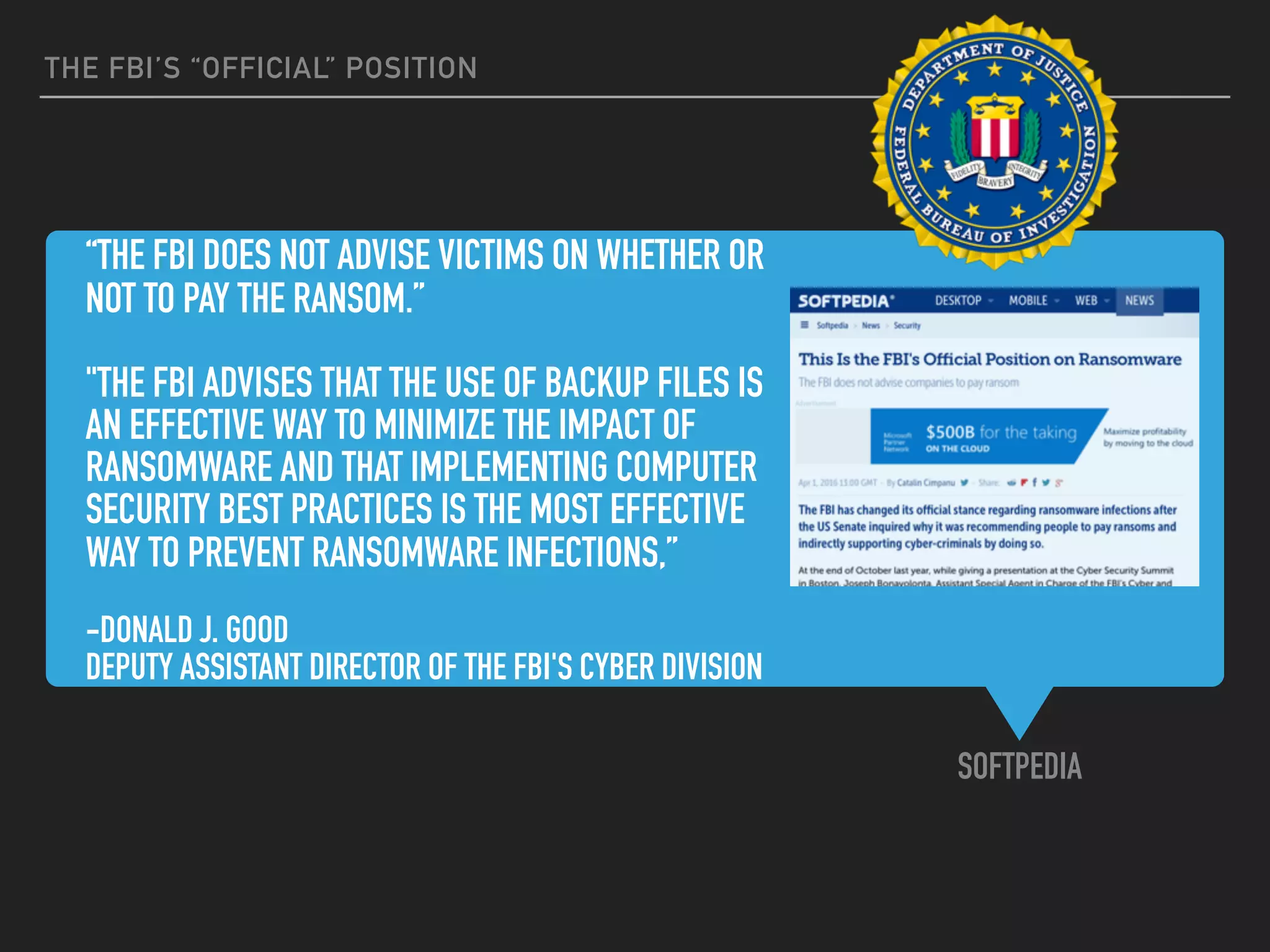 “THE FBI DOES NOT ADVISE VICTIMS ON WHETHER OR
NOT TO PAY THE RANSOM.”
"THE FBI ADVISES THAT THE USE OF BACKUP FILES IS
AN EFFECTIVE WAY TO MINIMIZE THE IMPACT OF
RANSOMWARE AND THAT IMPLEMENTING COMPUTER
SECURITY BEST PRACTICES IS THE MOST EFFECTIVE
WAY TO PREVENT RANSOMWARE INFECTIONS,”
-DONALD J. GOOD
DEPUTY ASSISTANT DIRECTOR OF THE FBI'S CYBER DIVISION
SOFTPEDIA
THE FBI’S “OFFICIAL” POSITION
 