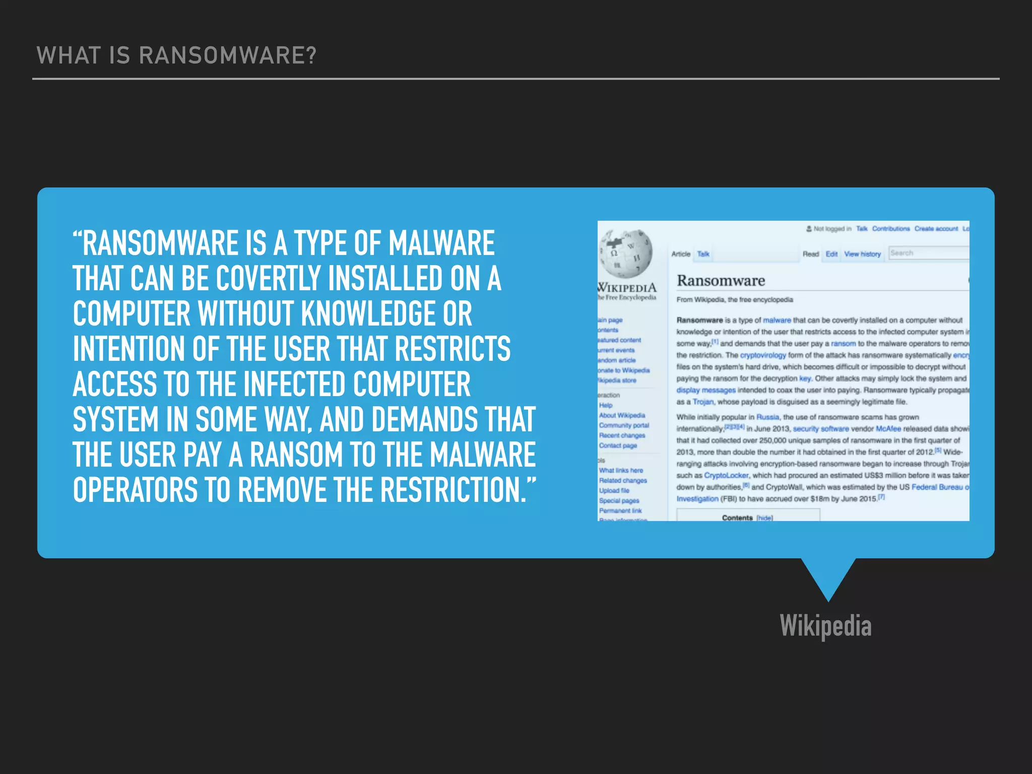 “RANSOMWARE IS A TYPE OF MALWARE
THAT CAN BE COVERTLY INSTALLED ON A
COMPUTER WITHOUT KNOWLEDGE OR
INTENTION OF THE USER THAT RESTRICTS
ACCESS TO THE INFECTED COMPUTER
SYSTEM IN SOME WAY, AND DEMANDS THAT
THE USER PAY A RANSOM TO THE MALWARE
OPERATORS TO REMOVE THE RESTRICTION.”
Wikipedia
WHAT IS RANSOMWARE?
 