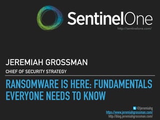 RANSOMWARE IS HERE: FUNDAMENTALS
EVERYONE NEEDS TO KNOW
JEREMIAH GROSSMAN
CHIEF OF SECURITY STRATEGY
@jeremiahg
https://www.jeremiahgrossman.com/
http://blog.jeremiahgrossman.com/
http://sentinelone.com/
 