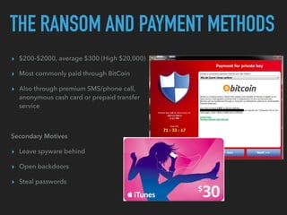 THE RANSOM AND PAYMENT METHODS
▸ $200-$2000, average $300 (High $20,000)
▸ Most commonly paid through BitCoin
▸ Also through premium SMS/phone call,
anonymous cash card or prepaid transfer
service
Secondary Motives
▸ Leave spyware behind
▸ Open backdoors
▸ Steal passwords
 