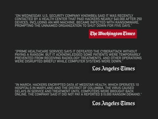 “ON WEDNESDAY, U.S. SECURITY COMPANY KNOWBE4 SAID IT WAS RECENTLY
CONTACTED BY A HEALTH CENTER THAT PAID HACKERS NEARLY $40,000 AFTER 250
DEVICES, INCLUDING AN MRI MACHINE, BECAME INFECTED WITH RANSOMWARE,
PROMPTING THE UNNAMED ORGANIZATION TO SHUT DOWN FOR FIVE DAYS.”
“[PRIME HEALTHCARE SERVICE] SAYS IT DEFEATED THE CYBERATTACK WITHOUT
PAYING A RANSOM. BUT IT ACKNOWLEDGED SOME PATIENTS WERE TEMPORARILY
PREVENTED FROM RECEIVING RADIOLOGY TREATMENTS, AND OTHER OPERATIONS
WERE DISRUPTED BRIEFLY WHILE COMPUTER SYSTEMS WERE DOWN.”
“IN MARCH, HACKERS ENCRYPTED DATA AT MEDSTAR HEALTH, WHICH OPERATES 10
HOSPITALS IN MARYLAND AND THE DISTRICT OF COLUMBIA. THE VIRUS CAUSED
DELAYS IN SERVICE AND TREATMENT UNTIL COMPUTERS WERE BROUGHT BACK
ONLINE. THE COMPANY SAID IT DID NOT PAY A REPORTED $19,000 RANSOM DEMAND.“
 
