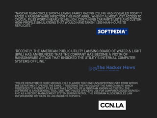 “NASCAR TEAM CIRCLE SPORT-LEAVINE FAMILY RACING (CSLFR) HAS REVEALED TODAY IT
FACED A RANSOMWARE INFECTION THIS PAST APRIL, WHEN IT ALMOST LOST ACCESS TO
CRUCIAL FILES WORTH NEARLY $2 MILLION, CONTAINING CAR PARTS LISTS AND CUSTOM
HIGH-PROFILE SIMULATIONS THAT WOULD HAVE TAKEN 1,500 MAN-HOURS TO
REPLICATE.”
“RECENTLY, THE AMERICAN PUBLIC UTILITY LANSING BOARD OF WATER & LIGHT
(BWL) HAS ANNOUNCED THAT THE COMPANY HAS BECOME A VICTIM OF
RANSOMWARE ATTACK THAT KNOCKED THE UTILITY'S INTERNAL COMPUTER
SYSTEMS OFFLINE.”
“POLICE DEPARTMENT CHIEF MICHAEL LYLE CLAIMED THAT ONE UNSUSPECTING USER FROM WITHIN
THE DEPARTMENT OPENED THE EMAIL, TRIGGERING THE PAYLOAD OF THE RANSOMWARE WHICH
PROCEEDED TO ENCRYPT FILES AND TAKE CONTROL OF A PROGRAM KNOWN AS TRITECH. THE
SOFTWARE IS AN ESSENTIAL TOOL, ONE THAT POLICE OFFICERS USE FOR COMPUTER AIDED DISPATCH
AND AS A RECORD MANAGEMENT SYSTEM DURING PATROL. THE PROGRAM ALSO ENABLES LAW
ENFORCEMENT OFFICERS TO LOG INCIDENT REPORTS.”
 