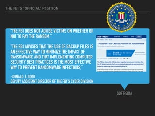 “THE FBI DOES NOT ADVISE VICTIMS ON WHETHER OR
NOT TO PAY THE RANSOM.”
"THE FBI ADVISES THAT THE USE OF BACKUP FILES IS
AN EFFECTIVE WAY TO MINIMIZE THE IMPACT OF
RANSOMWARE AND THAT IMPLEMENTING COMPUTER
SECURITY BEST PRACTICES IS THE MOST EFFECTIVE
WAY TO PREVENT RANSOMWARE INFECTIONS,”
-DONALD J. GOOD
DEPUTY ASSISTANT DIRECTOR OF THE FBI'S CYBER DIVISION
SOFTPEDIA
THE FBI’S “OFFICIAL” POSITION
 