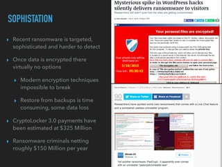 ▸ Recent ransomware is targeted,
sophisticated and harder to detect
▸ Once data is encrypted there
virtually no options
▸ Modern encryption techniques
impossible to break
▸ Restore from backups is time
consuming, some data loss
▸ CryptoLocker 3.0 payments have
been estimated at $325 Million
▸ Ransomware criminals netting
roughly $150 Million per year
SOPHISTATION
 