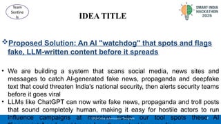 IDEA TITLE
Proposed Solution: An AI "watchdog" that spots and flags
fake, LLM-written content before it spreads
• We are building a system that scans social media, news sites and
messages to catch AI-generated fake news, propaganda and deepfake
text that could threaten India's national security, then alerts security teams
before it goes viral
• LLMs like ChatGPT can now write fake news, propaganda and troll posts
that sound completely human, making it easy for hostile actors to run
influence campaigns at massive scale; our tool spots these AI
2
@SIH Idea submission- Template
Team
Sentine
ls
 