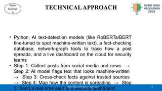 TECHNICALAPPROACH
• Python, AI text-detection models (like RoBERTa/BERT
fine-tuned to spot machine-written text), a fact-checking
database, network-graph tools to trace how a post
spreads, and a live dashboard on the cloud for security
teams
• Step 1: Collect posts from social media and news →
Step 2: AI model flags text that looks machine-written
→ Step 3: Cross-check facts against trusted sources
→ Step 4: Map how the content is spreading → Step
5: Send a real-time alert to a security dashboard
3
@SIH Idea submission- Template
Team
Sentine
ls
 