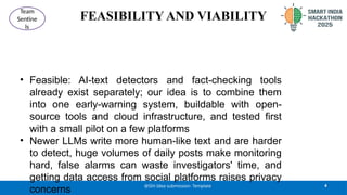 FEASIBILITY AND VIABILITY
• Feasible: AI-text detectors and fact-checking tools
already exist separately; our idea is to combine them
into one early-warning system, buildable with open-
source tools and cloud infrastructure, and tested first
with a small pilot on a few platforms
• Newer LLMs write more human-like text and are harder
to detect, huge volumes of daily posts make monitoring
hard, false alarms can waste investigators' time, and
getting data access from social platforms raises privacy
concerns
4
@SIH Idea submission- Template
Team
Sentine
ls
 