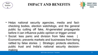 IMPACT AND BENEFITS
• Helps national security agencies, media and fact-
checking bodies, election watchdogs, and the general
public by cutting off fake, AI-generated propaganda
before it can influence public opinion or trigger unrest
• Social: less panic and division from fake news |
Economic: prevents markets and businesses from being
rattled by false stories | Strategic: protects elections,
public trust and India's national security decision-
making
5
@SIH Idea submission- Template
Team
Sentine
ls
 
