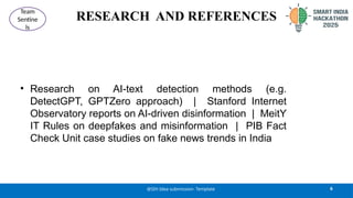RESEARCH AND REFERENCES
• Research on AI-text detection methods (e.g.
DetectGPT, GPTZero approach) | Stanford Internet
Observatory reports on AI-driven disinformation | MeitY
IT Rules on deepfakes and misinformation | PIB Fact
Check Unit case studies on fake news trends in India
6
@SIH Idea submission- Template
Team
Sentine
ls
 