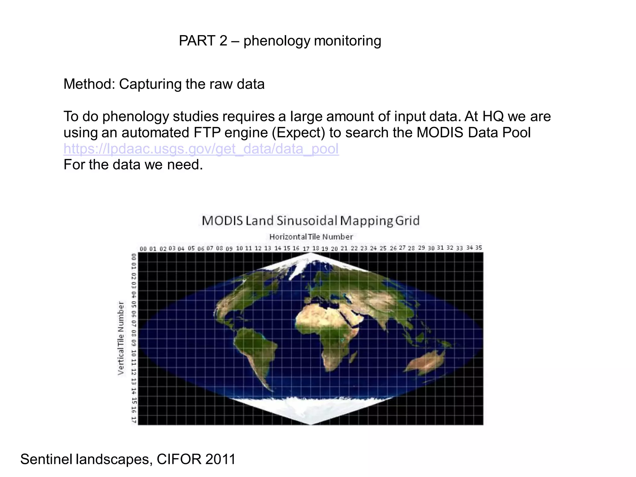 PART 2 – phenology monitoring


      Method: Capturing the raw data

      To do phenology studies requires a large amount of input data. At HQ we are
      using an automated FTP engine (Expect) to search the MODIS Data Pool
      https://lpdaac.usgs.gov/get_data/data_pool
      For the data we need.




Sentinel landscapes, CIFOR 2011
 