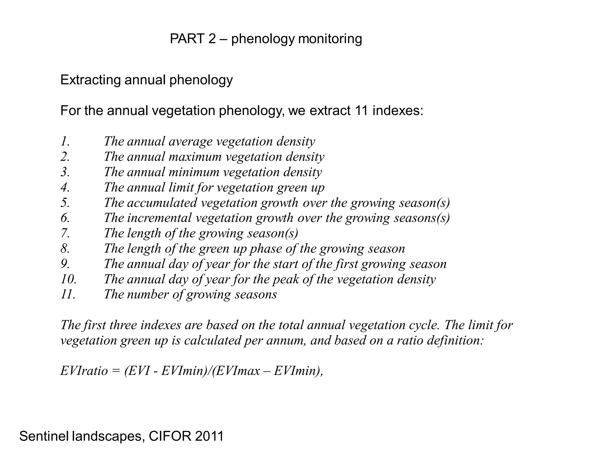 PART 2 – phenology monitoring


      Extracting annual phenology

      For the annual vegetation phenology, we extract 11 indexes:

      1.      The annual average vegetation density
      2.      The annual maximum vegetation density
      3.      The annual minimum vegetation density
      4.      The annual limit for vegetation green up
      5.      The accumulated vegetation growth over the growing season(s)
      6.      The incremental vegetation growth over the growing seasons(s)
      7.      The length of the growing season(s)
      8.      The length of the green up phase of the growing season
      9.      The annual day of year for the start of the first growing season
      10.     The annual day of year for the peak of the vegetation density
      11.     The number of growing seasons

      The first three indexes are based on the total annual vegetation cycle. The limit for
      vegetation green up is calculated per annum, and based on a ratio definition:

      EVIratio = (EVI - EVImin)/(EVImax – EVImin),



Sentinel landscapes, CIFOR 2011
 