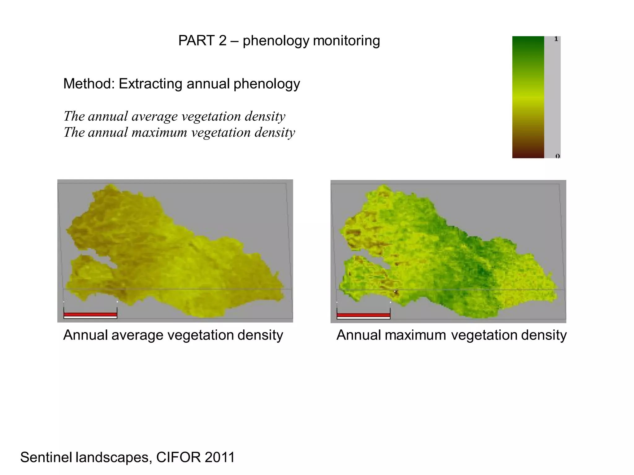 PART 2 – phenology monitoring


      Method: Extracting annual phenology

      The annual average vegetation density
      The annual maximum vegetation density




      Annual average vegetation density       Annual maximum vegetation density




Sentinel landscapes, CIFOR 2011
 