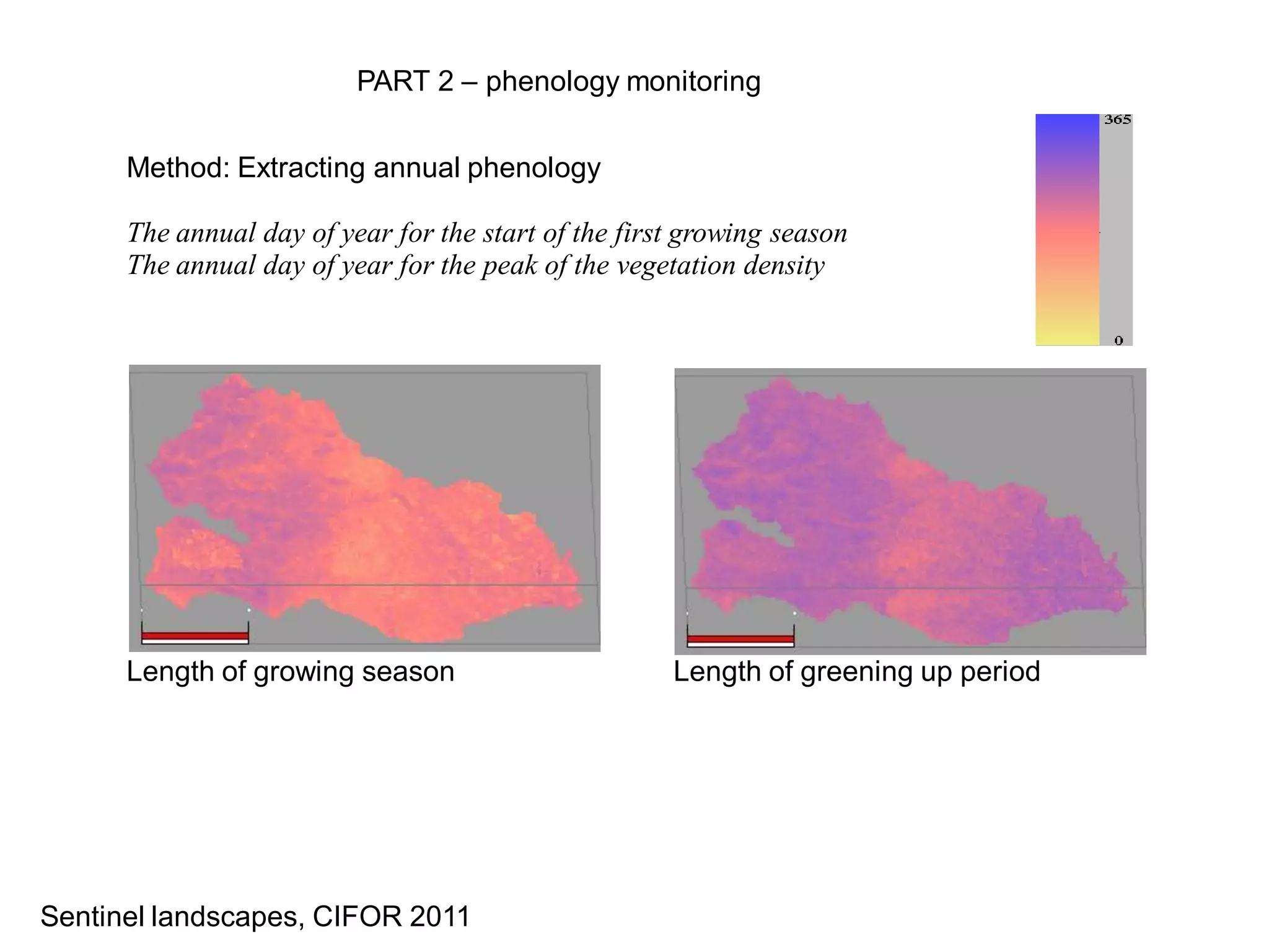 PART 2 – phenology monitoring


      Method: Extracting annual phenology

      The annual day of year for the start of the first growing season
      The annual day of year for the peak of the vegetation density




      Length of growing season                        Length of greening up period




Sentinel landscapes, CIFOR 2011
 