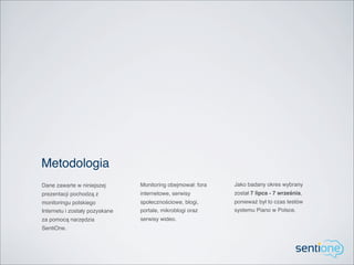 Metodologia
Dane zawarte w niniejszej       Monitoring obejmował: fora   Jako badany okres wybrany
prezentacji pochodzą z          internetowe, serwisy         został 7 lipca - 7 września,
monitoringu polskiego           społecznościowe, blogi,      ponieważ był to czas testów
Internetu i zostały pozyskane   portale, mikroblogi oraz     systemu Piano w Polsce.
za pomocą narzędzia             serwisy wideo.
SentiOne.
 
