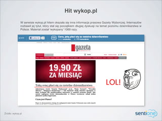 Hit wykop.pl
              W serwisie wykop.pl hitem okazała się inna informacja prasowa Gazety Wyborczej. Internautów
              rozbawił jej tytuł, który stał się początkiem długiej dyskusji na temat poziomu dziennikarstwa w
              Polsce. Materiał został ‘wykopany’ 1069 razy.




Źródło: wykop.pl
 