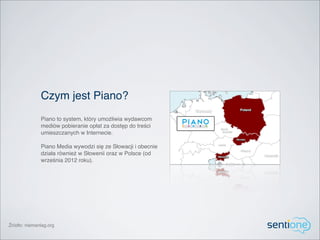 Czym jest Piano?
              Piano to system, który umożliwia wydawcom
              mediów pobieranie opłat za dostęp do treści
              umieszczanych w Internecie.

              Piano Media wywodzi się ze Słowacji i obecnie
              działa również w Słowenii oraz w Polsce (od
              września 2012 roku).




Źródło: niemanlag.org
 
