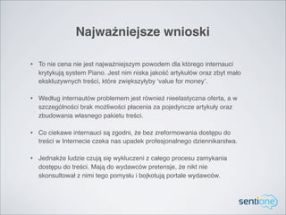 Najważniejsze wnioski

• To nie cena nie jest najważniejszym powodem dla którego internauci
  krytykują system Piano. Jest nim niska jakość artykułów oraz zbyt mało
  ekskluzywnych treści, które zwiększyłyby ‘value for money’.

• Według internautów problemem jest również nieelastyczna oferta, a w
  szczególności brak możliwości płacenia za pojedyncze artykuły oraz
  zbudowania własnego pakietu treści.

• Co ciekawe internauci są zgodni, że bez zreformowania dostępu do
  treści w Internecie czeka nas upadek profesjonalnego dziennikarstwa.

• Jednakże ludzie czują się wykluczeni z całego procesu zamykania
  dostępu do treści. Mają do wydawców pretensje, że nikt nie
  skonsultował z nimi tego pomysłu i bojkotują portale wydawców.
 