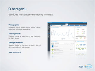 O narzędziu
SentiOne to skuteczny monitoring Internetu.



Poznaj opinie
Dowiedz się co mówi się na temat Twojej
marki lub branży w Internecie.

Analizuj trendy
Zobacz, gdzie w sieci toczy się dyskusja
na Twój temat.

Zdobądź klientów
Nawiąż dialog z klientem w sieci i dotrzyj
do potencjalnych nabywców.


www.sentione.pl
 