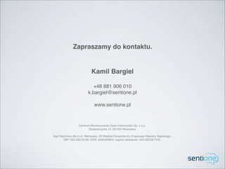 Zapraszamy do kontaktu.


                           Kamil Bargiel

                           +48 881 906 010
                         k.bargiel@sentione.pl

                             www.sentione.pl


                  Centrum Monitorowania Opinii Internautów Sp. z o.o.
                         Świętokrzyska 14, 00-050 Warszawa

Sąd Rejonowy dla m.st. Warszawy, XII Wydział Gospodarczy Krajowego Rejestru Sądowego,
       NIP: 525-252-02-85, KRS: 0000400624, kapitał zakładowy: 545.500,00 PLN.
 