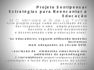 Projeto Sentipensar Estratégias para Reencantar a Educação M. C. Moraes e S. de La Torre -  Este projeto surge como necessidade de se dar respostas à uma  ampla população docente e discente desmotivada e desencantada com a educação atual.   os educadores seguem utilizando modelos instrutivos mais adequados ao século XVIII ,  - exclusão de  elementos emocionais nos ambientes de aprendizagem,  é  por esta razão que  o  projeto sentipensar  procura contemplar a fusão dos processos de sentir, pensar e atuar -  Sentipensar  não é mais do que uma proposta operacional de uma nova concepção  na construção do conhecimento que melhor expressa o funcionamento da vida e da realidade.  