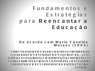 De acordo com Maria Cândida Moraes (2004) “ processo mediante o qual colocamos para trabalhar conjuntamente o pensamento e o sentimento(...), é a fusão de duas formas de interpretação da realidade, a partir da reflexão do impacto emocional, até convergir num mesmo ato de conhecimento a ação de sentir e pensar”. Fundamentos e Estratégias para  Reencantar a Educação 