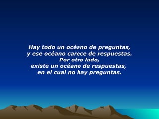 Hay todo un océano de preguntas, y ese océano carece de respuestas. Por otro lado, existe un océano de respuestas,  en el cual no hay preguntas. 