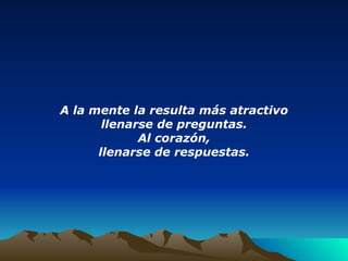 A la mente la resulta más atractivo llenarse de preguntas. Al corazón, llenarse de respuestas. 
