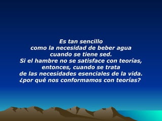 Es tan sencillo como la necesidad de beber agua cuando se tiene sed. Si el hambre no se satisface con teorías, entonces, cuando se trata de las necesidades esenciales de la vida. ¿por qué nos conformamos con teorías?   