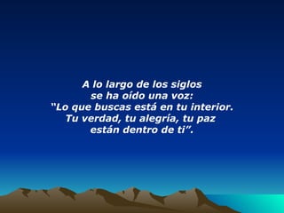 A lo largo de los siglos se ha oído una voz: “ Lo que buscas está en tu interior. Tu verdad, tu alegría, tu paz  están dentro de ti”. 