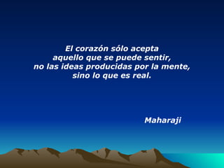 El corazón sólo acepta aquello que se puede sentir, no las ideas producidas por la mente, sino lo que es real. Maharaji   