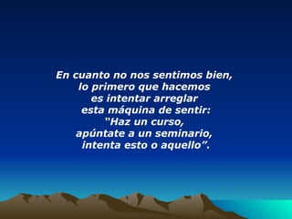 En cuanto no nos sentimos bien,  lo primero que hacemos  es intentar arreglar  esta máquina de sentir: “ Haz un curso,  apúntate a un seminario,  intenta esto o aquello”. 
