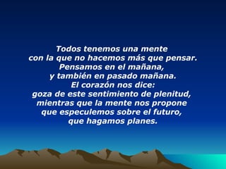 Todos tenemos una mente  con la que no hacemos más que pensar. Pensamos en el mañana,  y también en pasado mañana. El corazón nos dice: goza de este sentimiento de plenitud,  mientras que la mente nos propone  que especulemos sobre el futuro,  que hagamos planes. 