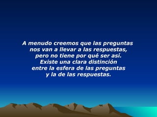 A menudo creemos que las preguntas  nos van a llevar a las respuestas, pero no tiene por qué ser así. Existe una clara distinción entre la esfera de las preguntas y la de las respuestas. 