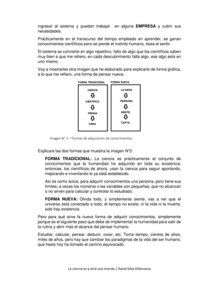La ciencia es y será una mierda | David Silva Villanueva
ingresar al sistema y puedan trabajar en alguna EMPRESA y cubrir sus
necesidades.
Prácticamente en el transcurso del tiempo empleado en aprender, se ganan
conocimientos científicos pero se pierde el instinto humano, ósea el sentir.
El sistema se convierte en algo repetitivo, falto de algo que los científicos saben
muy bien a que me refiero, en cada descubrimiento falta algo, ese algo está en
uno mismo.
Voy a mostrarles otra imagen que he elaborado para explicarlo de forma gráfica,
a lo que me refiero, una forma de pensar nueva:
Imagen N° 2 – Formas de adquisición de conocimientos.
Explicare las dos formas que muestra la imagen N°2
FORMA TRADICIONAL: La ciencia es prácticamente el conjunto de
conocimientos que la humanidad ha adquirido en toda su existencia;
entonces, los científicos de ahora, usan la ciencia para seguir aportando,
mejorando e inventando lo ya está establecido.
Así es como actúa, para adquirir conocimientos una persona, pero tiene sus
límites; a veces los números o las variables son pequeñas, que no alcanzan
o no sirven para calcular y controlar lo estudiado.
FORMA NUEVA: Olvida todo, y simplemente siente, vas a ver que el
universo está conectado a todo, el tiempo no existe, ni la vida ni la muerte,
solo hay existencia.
Pero para qué sirve la nueva forma de adquirir conocimientos, simplemente
porque es el siguiente paso que debe de implementar la humanidad para salir de
la rutina y abrir más el alcance del pensar humano.
Estudiar, calcular, pensar, deducir, crear, etc. Toma tiempo, cientos de años,
miles de años, pero hay que cambiar los paradigmas de la vida del ser humano,
que hasta hoy ha tomado el camino equivocado.
 