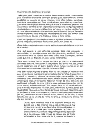 La ciencia es y será una mierda | David Silva Villanueva
Imagínense esto, ósea lo que propongo:
Todos, para poder coexistir en el sistema, tenemos que aprender cosas creadas
para subsistir en el sistema, como por ejemplo: para poder crear una antena
parabólica, se necesita de varios recursos, entre ellos metales, tecnología,
ingenieros, matemáticos, etc. Cada uno de ellos es especialista en lo que hace,
y por ende hace su propio análisis de lo que le toca; el matemático generara una
ecuación que permitirá que en un plano cartesiano genere una figura parabólica
simulando las curvas que tendrá la antena, así mismo el ingeniero eléctrico hará
su parte, desarrollando circuitos que harán posible la señal, de igual forma los
demás integrantes; hasta que quede hecho el producto. Para todo ello han usad
conocimiento, no de ellos sino de otros, a eso se le llama ciencia.
Como otro ejemplo mucho más practico diré lo siguiente: para que un carpintero
genere una puerta, tendrá que medir, cortar, clavar, lijar, pintar, etc.
Ósea, de los dos ejemplos mencionados, es lo mismo para todo lo que se genera
en el sistema.
Pero qué pasaría si nos volvemos sensibles, ósea mas avanzados y
desarrollados, no tecnológicamente sino biológicamente y espiritual. Con tan
solo nosotros tocar los objetos, sentir todo, cuanto mide, cuánto pesa, que fue
antes, que ira a ser después; sin hacer uso de herramientas.
Tocar a una persona, pero no siempre será tocar, ya que todo el universo está
conectado, tan solo sentir; sentir si una persona está bien o mal, ese, podría
decirlo ‘despertar’, está en querer superar al ser humano normal, en un ser
totalmente nuevo, una nueva evolución de la humanidad.
Pero como lograr despertar el sentir; miren les voy a relatar un hecho que me
paso en la infancia; cuando tenía aproximadamente 8 a 9 años de edad, hice, o
mejor dicho, mi cuerpo y mi mente me demostró algo que me abrió los ojos y me
hizo ver de forma diferente el mundo; en una parte de mi casa, había un pequeño
armario para libros, de los cuales, habían un montón de ellos, ordenados (se
podría decir ordenado) de forma ordinaria, ósea, solo puestos uno tras otro de
forma vertical, teniendo así como 7 filas de puro libros; un día, no sé qué paso,
pero mi mente y mi pensar se volvieron agiles, me vi liviano al pensar, pensé que
lo sabía todo, no sé, era como un trance, pero nada expresado físicamente, solo
yo sentía eso, y no sé si fue así pero algo cercano a eso paso; paso mi hermano
por ahí, y le comento sobre lo que me estaba pasando, no sé cómo lo habrá
tomado, pero yo era un niño, tal vez no me creía, y yo me puse a prueba, y le
dije a mi hermano:
Oe, vez aquel armario de libros, si me respondió, dime que libro
quieres, y yo te digo en donde está, y creo que se rio, pero muy
irónicamente me dijo: a ver David, dime donde está la obra, no
sé cuál fue el nombre, pero vamos a ponerle “La Odisea”, yo
prácticamente, muy confiado y seguro le dije la fila y la posición
de la fila, sin hacer nada, ni nada de trampa, algo así le dije
señalándolo al libro: anda a la fila 3 y cuenta de derecha a
 