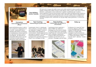 Team Coaching:
il Brainwriting per produrre idee
All’interno di un luogo culto della musica rock e della radiofonia italiana, guidati dagli
speaker di Radio Rock, Betta Cianchini e Alan Bianchi, attori e artisti, e dai coach di Kairòs
Solutions, i partecipanti si sono trasformati in speaker e pubblicitari per un giorno.
Hanno applicato le tecniche del processo creativo per ideare ed elaborare spot radiofonici
di 2 minuti sul progetto chiave del proprio team. All’interno dello studio di registrazione i
partecipanti hanno vissuto la grande emozione di trovarsi di fronte ad un microfono ed
ascoltare la propria voce, costruendo con gli spot degli output gratificanti, in sintonia ed
armonia.
Ispirati dall’attività svolta in radio e
con la guida di un doppiatore e di
un trainer, i partecipanti hanno
realizzato esercitazioni di dizione e
di vocalizzazione. Il Voice Coaching
è un percorso formativo ludico e
coinvolgente, per esprimere le
potenzialità della propria voce ed
aumentare sicurezza, appeal e
persuasione nella comunicazione.
Team Building:
«Sentire l’azienda»
Follow upFormazione:
Voice Coaching e comunicazione
efficace
Team Coaching:
il sistema 4MAT per pianificare la
comunicazione
I partecipanti hanno applicato il
sistema 4MAT per elaborare i
messaggi da comunicare ai colleghi.
In una prima fase hanno individuato
il significato ed il valore del progetto;
hanno analizzato e specificato i
contenuti della comunicazione, le
modalità e gli strumenti con cui
veicolare i messaggi e gli esiti attesi.
I partecipanti, divisi in sottogruppi,
hanno attivato un processo creativo
per elaborare il maggior numero di
idee possibili sulla campagna di
comunicazione. Questo approccio ha
permesso di superare i limiti tipici del
brainstorming (critica, censura,
protagonismo, gerarchia) creando un
flusso, ricco e variegato di idee.
A distanza di un mese dal Team
Coaching, abbiamo utilizzato il
modello SCORECARD per misurare
l’efficacia e l’impatto della
campagna di comunicazione sui
colleghi e verificare la comprensione
e l’utilizzo del progetto. Fattori
misurati: azioni – persone – risorse –
sviluppo.
 