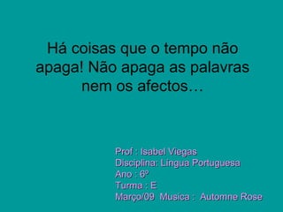 Há coisas que o tempo não
apaga! Não apaga as palavras
nem os afectos…
Prof : Isabel ViegasProf : Isabel Viegas
Disciplina: Língua PortuguesaDisciplina: Língua Portuguesa
Ano : 6ºAno : 6º
Turma : ETurma : E
Março/09 Musica : Automne RoseMarço/09 Musica : Automne Rose
 