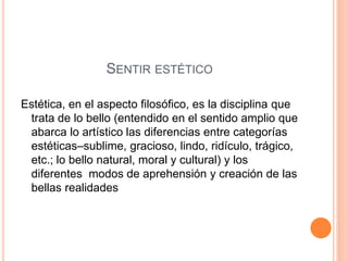 SENTIR ESTÉTICO
Estética, en el aspecto filosófico, es la disciplina que
trata de lo bello (entendido en el sentido amplio que
abarca lo artístico las diferencias entre categorías
estéticas–sublime, gracioso, lindo, ridículo, trágico,
etc.; lo bello natural, moral y cultural) y los
diferentes modos de aprehensión y creación de las
bellas realidades
 