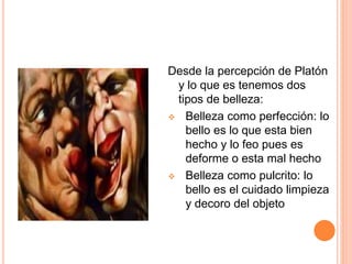 Desde la percepción de Platón
y lo que es tenemos dos
tipos de belleza:
Belleza como perfección: lo
bello es lo que esta bien
hecho y lo feo pues es
deforme o esta mal hecho
Belleza como pulcrito: lo
bello es el cuidado limpieza
y decoro del objeto