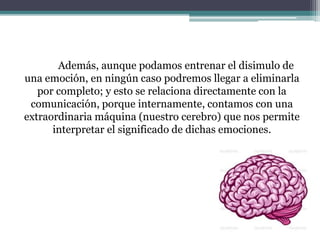 Además, aunque podamos entrenar el disimulo de
una emoción, en ningún caso podremos llegar a eliminarla
por completo; y esto se relaciona directamente con la
comunicación, porque internamente, contamos con una
extraordinaria máquina (nuestro cerebro) que nos permite
interpretar el significado de dichas emociones.
 