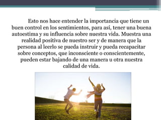 Esto nos hace entender la importancia que tiene un
buen control en los sentimientos, para así, tener una buena
autoestima y su influencia sobre nuestra vida. Muestra una
realidad positiva de nuestro ser y de manera que la
persona al leerlo se pueda instruir y pueda recapacitar
sobre conceptos, que inconsciente o conscientemente,
pueden estar bajando de una manera u otra nuestra
calidad de vida.
 