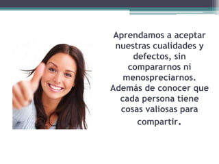 Aprendamos a aceptar
nuestras cualidades y
defectos, sin
compararnos ni
menospreciarnos.
Además de conocer que
cada persona tiene
cosas valiosas para
compartir.
 